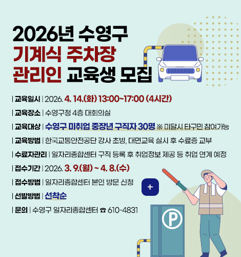 2026년 수영구
기계식 주차장
관리인 교육생 모집

| 교육일시 | 2026. 4. 14.(화) 13:00~17:00 (4시간)
| 교육장소 | 수영구청 4층 대회의실
| 교육대상 | 수영구 미취업 중장년 구직자 30명 ※ 미달시 타구민 참여가능
| 교육방법 | 한국교통안전공단 강사 초빙, 대면교육 실시 후 수료증 교부
| 수료자관리 | 일자리종합센터 구직 등록 후 취업정보 제공 등 취업 연계 예정
| 접수기간 | 2026. 3. 9.(월) ~ 4. 8.(수)
| 접수방법 | 일자리종합센터 본인 방문 신청
| 선발방법 | 선착순
| 문의 | 수영구 일자리종합센터 ☎ 610-4831

더보기+