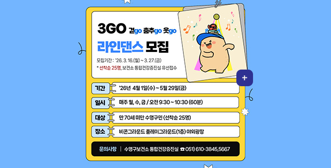 3GO 걷go 춤추go 웃go 라인댄스 모집

모집기간 : 26.3.16.(월) ~ 3.27.(금)

*선착순 25명, 보건소 통합건강증진실 유선접수

더보기+

기간
26년 4월 1일(수) ~ 5월29일(금)

일시
매주 월,수,금 / 오전 9:30 ~ 10:30(60분)

대상
만70세 미만 수영구민(선착순 25명)

장소
비콘그라운드 플레이그라운드(1층) 야외광장

문의사항 | 수영구보건소 통합건강증진실 051)610-3845,5667