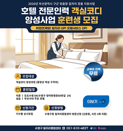 2026년 부산광역시 구군 맞춤형 일자리 창출 지원사업
호텔 전문인력 객실코디 양성사업 훈련생 모집
취업연계형! 일자리 UP! 호텔서비스 UP!
모집대상 : 객실코디 양성과정 (중장년 여성 구직자)
훈련일정 :
이론 | 도도수영 8A(수영구 망미번영로60번길 24)
실습 | 부산시내 주요 호텔
신청기간 : 기수별 상시모집
신청방법 : 수영구청 일자리종합센터 방문신청 (신분증, 사진 1매 지참)
교육비 전액 : 무료

수영구 일자리종합센터 ☎ 051-610-4837
수영구 / 부산광역시
더보기