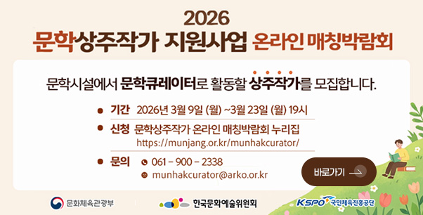2026
문학상주작가 지원사업
온라인 매칭박람회

문학시설에서 문학큐레이터로 활동할 상주작가를 모집합니다.

●기간 2026년 3월 9일(월) ~ 3월 23일(월) 19시

●신청 문학상주작가 온라인 매칭박람회 누리집
https://munjang.or.kr/munhakcurator/

●문의
061-900-2338
munhakcurator@arko.or.kr

문화체육관광부
한국문화예술위원회
KSPO국민체육진흥공단

바로가기 >