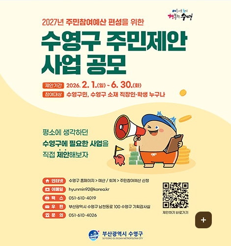 아름다운 도시 행복한 수영

2027년 주민참여예산 편성을 위한
수영구 주민제안 사업 공모
제안기간 : 2026. 2. 1.(일)~6. 30.(화)
참여대상 : 수영구민, 수영구 소재 직장인·학생 누구나

평소에 생각하던 수영구에 필요한 사업을 직접 제안해보자

인터넷 : 수영구 홈페이지 - 예산 / 회계 - 주민참여예산 신청
이메일 : hyunmin92@korea.kr
팩스 : 051-610-4019
우편 : 부산광역시 수영구 남천동로 100 수영구 기획감사실
문의 : 051-610-4026

QR코드 제안하기 바로가기 (링크 바로가기 : https://www.suyeong.go.kr/index.suyeong?menuCd=DOM_000000119001007001)

부산광역시 수영구
더보기