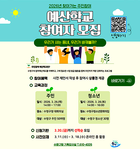 2026년 찾아가는 주민참여 예산학교 참여자 모집

QR코드링크(https://form.naver.com/response/JH38sEb147okewlkZlviSQ)
신청하기

우리가 사는 동네, 우리가 바꿔볼까?

주민참여예산학교란?
수영구의 참여예산제도를 이해하고, 구에 필요한 사업 발굴 활동을 통해 주민자치 역량 강화하는 프로그램

참여혜택
사전 제안서 작성 후 참여시 상품권 제공

바로가기 >

교육과정
주민
일시 : 2026.3.26.(목) 14:00 ~ 17:00
장소 : 수영구청 대회의실
대상 : 수영구 주민 50여명

청소년
일시 : 2026.3.28.(토) 14:00 ~ 16:00
장소 : 수영구청소년문화의집
대상 : 수영구 청소년 30명

신청기한
3.20.(금) 까지 선착순 모집

사전의제
3.11.(수) ~ 3.18(수) 온라인 폼 활용

수영구청 기획감사실 T.610-4026