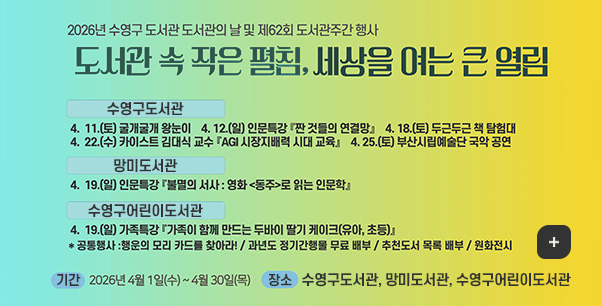 2026년 수영구도서관 도서관의 날 및 제 62회 도서관주간 행사

도서관 속 작은 펼침, 세상을 여는 큰 열림

수영구도서관
4.11.(토) 굴개굴개 왕눈이, 4.12.(일) 인문특강 짠 것들의 연결망, 4.18.(토) 두근두근 책 탐험대, 4.22.(수) 카이스트 김대식 교수 AGI 시장지배력 시대 교육, 4.25.(토) 부산시립예술단 국악 공연

망미도서관
4.19.(일) 인문특강 불멸의 서사:영화<동주>로 읽는 인문학

수영구어린이도서관
4.19.(일) 가족특강 가족이 함께 만드는 두바이 딸기 케이크(유아, 초등)
*공통행사 : 행운의 모리 카드를 찾아라! / 과년도 정기간행물 무료 배부 / 추천도서 목록 배부 / 원화전시

기간
2026년 4월1일(수) ~ 4월 30일(목)

장소
수영구도서관 망미도서관 수영구어린이도서관

더보기+