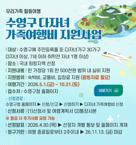 우리가족 힐링여행

수영구 다자녀
가족여행비 지원사업

| 대상 | 수영구에 주민등록을 둔 다자녀가구 30가구
(3자녀 이상, 7세 이하 취학전 자녀 1명 이상)
| 장소 | 국내 희망지역 선정
| 지원내용 | 한 가정당 1회 한 500천원 범위 내 실비 지원
| 지원범위 | 숙박비, 교통비, 입장료 지원 (증빙자료 필요)
| 여행기간 | 2026.5.1.(금) ~ 10.31.(토)
| 접수처 | 수영구청 홈페이지
- 신청경로 :
수영구청 홈페이지 ▶ 신청/신고 ▶ 신청하기 ▶ 다자녀 가족여행비 신청
| 신청서류 | (1)신청서 및 여행계획서 (2)통장사본
※ 필요 시 추가서류 요청 가능
| 선정발표 | 2026.4.30.(목) ▶ 선정자 개별 통보 및 홈페이지 게재
| 청구기한 | 여행 종료일로부터 2주이내 ▶ 26.11.13. (금) 마감

바로가기 >