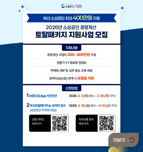 부산 소상공인 최대 400만원 지원
2026년 소상공인 경영개선 토탈패키지 지원사업 모집

지원내용
경영개선 사업비 200~400만원 지원
전문가 1:1 맞춤형 컨설팅
마케팅·세무 등 실무 중심 교육 제공
정책자금(보증) 연계 시 보증료 지원

신청방법
1 보증드림 App 사전진단 2026. 3.3.(화) 9시~ 3.26.(목) 17시
2 부산토탈패키지.kr 온라인 접수 (사전진단 적격자 대상) 2026.3.30.(월) 9시 ~4.10.(금) 17시

신청 가이드 바로가기 QR코드 (링크 바로가기 : https://blog.naver.com/busansinbo_official/224197938616)
카카오톡 문의 바로가기 QR코드 (링크 바로가기 : https://pf.kakao.com/_gdXfn)

더보기