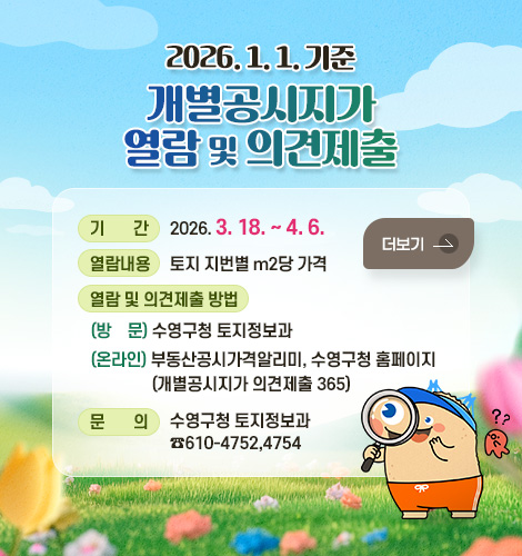 2026. 1. 1. 기준 개별공시지가 열람 및 의견제출
기간 : 2026. 3. 18. ~ 4. 6.
열람내용 : 토지 지번별 m2당 가격
열람 및 의견제출 방법 :
(방문) 수영구청 토지정보과
(온라인) 부동산공시가격알리미,
수영구청 홈페이지
(개별공시지가 의견제출 365)
문의 : 수영구청 토지정보과
☎610-4752,4754