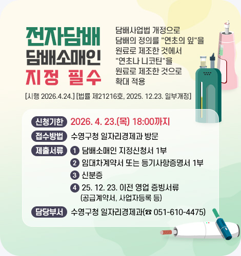 전자담배 담배소매인 지정 필수

담배사업법 개정으로 담배의 정의를 연초의 잎을 원료로 제조한 것에서
연초나 니코틴을 원료로 제조한 것으로 확대 적용
[시행 2026.4.24.] [법률 제21216호, 2025. 12.23. 일부개정]

신청기한 : 2026. 4. 23.(목) 18:00까지
접수방법 : 수영구청 일자리경제과 방문
제출서류 : 
1) 담배소매인 지정신청서 1부
2) 임대차계약서 또는 등기사항증명서 1부
3) 신분증
4) 25. 12. 23. 이전 영업 증빙서류
(공급계약서, 사업자등록 등)
담당부서 : 수영구청 일자리경제과(☎ 051-610-4475)