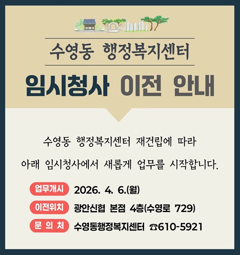 수영동 행정복지센터
임시청사 이전 안내
수영동 행정복지센터 재건립에 따라
아래 임시청사에서 새롭게 업무를 시작합니다.
업무개시 2026. 4. 6.(월)
이전위치 광안신렵 본점 4층(수영로 729)
문의처 수영동행정복지센터 610-5921