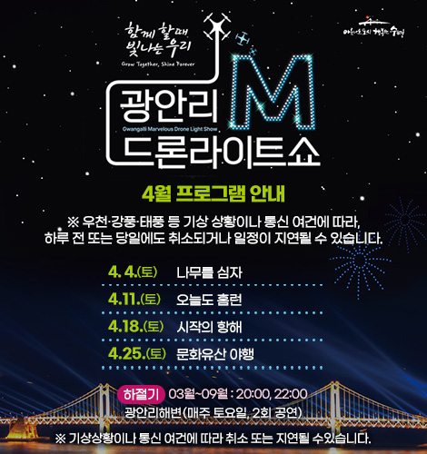 함께 할때 빛나는 우리
광안리M드론라이트쇼 4월 프로그램 안내
※ 우천·강풍·태풍 등 기상 상황이나 통신 여건에 따라, 하루 전
또는 당일에도 취소되거나 일정이 지연될 수 있습니다.
4. 4.(토) 나무를 심자
4. 11.(토) 오늘도 홈런
4. 18.(토) 시작의 항해
4. 25.(토) 문화유산 야행
하절기 03월~09월 : 20:00, 22:00
광안리해변(매주 토요일, 2회 공연)
※ 기상상황이나 통신 여건에 따라 취소 또는 지연될 수있습니다.