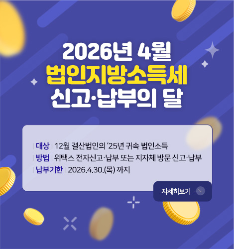 2026년 4월
법인지방소득세
신고·납부의 달

| 대상 | 12월 결산법인의 ’25년 귀속 법인소득
| 방법 | 위택스 전자신고·납부 또는 지자체 방문 신고·납부
| 납부기한 | 2026.4.30.(목) 까지

자세히보기 >