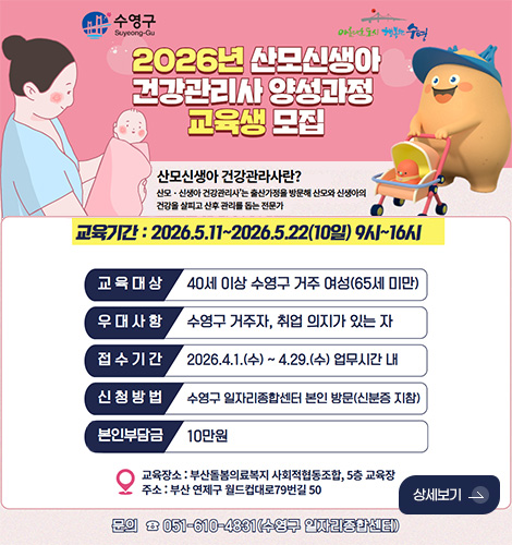 2026년 산모신생아 건강관리사 양성과정 교육생 모집


산모신생아 건강관리사란?

산모·신생아 건강관리사는 출산가정을 방문해 산모와 신생아의 건강을 살피고 산후 관리를 돕는 전문가

교육기간 : 2026.5.11. ~ 2026.5.22.(10일) 9시 ~ 16시
교육대상 : 40세 이상 수영구 거주 여성(65세 미만)
우대사항 : 수영구 거주자, 취업 의지가 있는 자
접수기간 : 2026.4.1.(수) ~ 4.29.(수) 업무시간 내
신청방법 : 수영구 일자리종합센터 본인 방문(신분증 지참)
본인부담금 : 10만원

교육장소 : 부산돌봄의료복지 사회적협동조합, 5층 교육장
주소 : 부산 연제구 월드컵대로 79번길 50

문의 051-610-4831(수영구 일자리종합센터)

상세보기 >