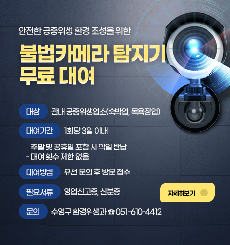 안전한 공중위생 환경 조성을 위한
불법카메라 탐지기 무료 대여

대상
관내 공중위생업소(숙박업, 목욕장업)

대여기간
1회당 3일 이내
- 주말 및 공휴일 포함 시 익일 반납
- 대여 횟수 제한 없음

대여방법
유선 문의 후 방문 접수

필요서류
영업신고증, 신분증

문의
수영구 환경위생과 ☎ 051-610-4412

자세히보기 >