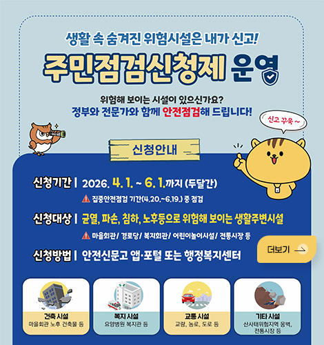 생활 속 숨겨진 위험시설은 내가 신고!
주민점검신청제 운영
위험해 보이는 시설이 있으신가요?
정부와 전문가와 함께 안전점검해 드립니다!

신청안내
신청기간 | 2026.4. 1. ~ 6. 1.까지 (두달간)
- 집중안전점검 기간(4.20 .~ 6.19.) 중 점검

신청대상 | 균열, 파손, 침하, 노후등으로 위험해 보이는 생활주변시설
- 마올회관/ 경로당/ 복지회관/ 어린이놀이시설/ 전통시장 둥
신청방법 | 안전신문고 앱·포털 또는 행정복지센터

건축 시설
마을회관 노후 건축물 등

복지 시설
요양병원 복지관 등

교통 시설
교량, 농로, 도로 등

기타 시설
산사태위험지역 옹벽, 전통시장 등
더보기