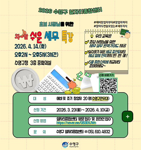 2026 수영구 일자리종합센터

초보 사장님을 위한
차암 쉬운 세무 특강
2026 4.14.(화)
오후2시 ~ 오후5시 (3시간)
수영구청 3층 중회의실

#예비창업자부터 #창업자까지
#알아두면 쓸모있는 #세무지식

우리 교육은
초보 사장님을 위한 세무 실무 완벽가이드 제공
실수하기 쉬운 세금 포인트부터 세금 절세 전략까지 한!번!에!
5월 종합소득세 지금부터 준비하세요~

신청 바로가기
QR코드링크(https://m.site.naver.com/23FRh)

대상
예비 및 초기 창업자 20명 (수영구민우대)

신청 기간
2026.3.23.(월) ~ 2026.4.10.(금)

신청방법
일자리종합센터 방문 접수 및 온라인 접수
https://naver.me/GB3D9JWn

문의
수영구 일자리종합센터 051.610.4832
수영구

더보기 +