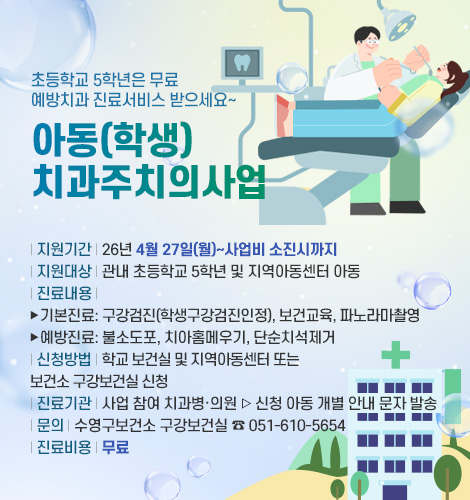 초등학교 5학년은 무료
예방치과 진료서비스 받으세요~

아동(학생)
치과주치의사업

| 지원기간 | 26년 4월 27일(월)~사업비 소진시까지
| 지원대상 | 관내 초등학교 5학년 및 지역아동센터 아동
| 진료내용 | 
▶ 기본진료: 구강검진(학생구강검진인정), 보건교육, 파노라마촬영
▶ 예방진료: 불소도포, 치아홈메우기, 단순치석제거
| 신청방법 | 학교 보건실 및 지역아동센터 또는
보건소 구강보건실 신청
| 진료기관 | 사업 참여 치과병·의원 ▷ 신청 아동 개별 안내 문자 발송
| 문의 | 수영구보건소 구강보건실 ☎ 051-610-5654
| 진료비용 | 무료