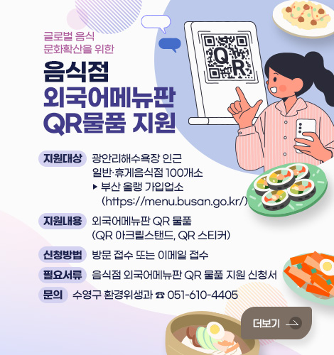 글로벌 음식문화 확산을 위한
음식점 외국어메뉴판 QR 물품 지원

지원대상 : 광안리해수욕장 인근 일반‧휴게음식점 100개소
▶ 부산 올랭 가입업소(https://menu.busan.go.kr/)
지원내용 : 외국어메뉴판 QR 물품(QR 아크릴스탠드, QR 스티커)
신청방법 : 방문 접수 또는 이메일 접수
필요서류 : 음식점 외국어메뉴판 QR 물품 지원 신청서
문의 : 수영구 환경위생과 ☎ 051-610-4405
더보기