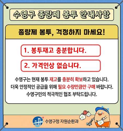 수영구 종량제 봉투 안내사항

종량제 봉투, 걱정하지 마세요!

1. 봉투재고 충분합니다.
2. 가격인상 없습니다.

수영구는 현재 봉투 재고를 충분히 확보하고 있습니다.
더욱 안정적인 공급을 위해 필요 수량만큼만 구매 바랍니다.
수영구민의 적극적인 협조 부탁드립니다.

수영구청 자원순환과