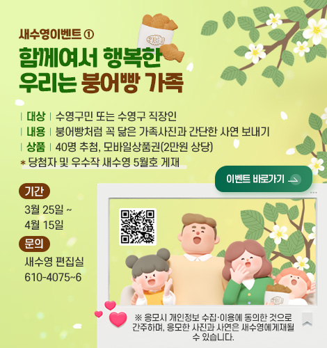 새수영이벤트 ①
함께여서 행복한
우리는 붕어빵 가족

| 대상 | 수영구민 또는 수영구 직장인
| 내용 | 붕어빵처럼 꼭 닮은 가족사진과 간단한 사연 보내기
| 상품 | 40명 추첨, 모바일상품권(2만원 상당)
* 당첨자 및 우수작 새수영 5월호 게재

기간
3월 25일 ~ 4월 15일

문의
새수영 편집실 610-4075~6


이벤트 바로가기 >

QR코드링크(https://m.site.naver.com/23eTx)

※ 응모시 개인정보 수집·이용에 동의한 것으로 간주하며, 응모한 사진과 사연은 새수영에게재될 수 있습니다.