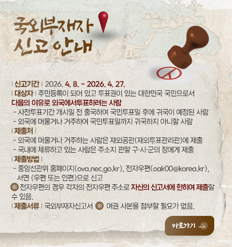 국외부재자
신고안내

| 신고기간 | 2026. 4. 8. ~ 2026. 4. 27.
| 대상자 | 주민등록이 되어 있고 투표권이 있는 대한민국 국민으로서
다음의 이유로 외국에서투표하려는 사람
 - 사전투표기간 개시일 전 출국하여 국민투표일 후에 귀국이 예정된 사람
 - 외국에 머물거나 거주하여 국민투표일까지 귀국하지 아니할 사람
| 제출처 | 
 - 외국에 머물거나 거주하는 사람은 재외공관(재외투표관리관)에 제출
 - 국내에 체류하고 있는 사람은 주소지 관할 구·시·군의 장에게 제출
| 제출방법 | 
 - 중앙선관위 홈페이지(ova.nec.go.kr), 전자우편(oak00@korea.kr),
   서면 (우편 또는 인편)으로 신고
※ 전자우편의 경우 각자의 전자우편 주소로 자신의 신고서에 한하여 제출할
수 있음.
| 제출서류 | 국외부재자신고서  ※  여권 사본을 첨부할 필요가 없음.

바로가기 >