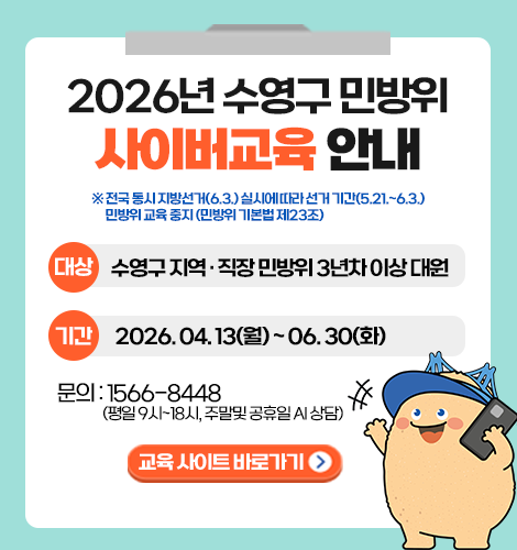 2026년 수영구 민방위 사이버교육 안내

※ 전국 동시 지방선거(6.3.) 실시에 따라 선거 기간(5.21.~6.3.) 민방위 교육 중지 (민방위 기본법 제23조)

대상: 수영구 지역 · 직장 민방위 3년차 이상 대원
기간: 2026. 04. 13(월) ~ 06. 30(화)
문의: 1566-8448(평일 9시~18시, 주말 및 공휴일 AI 상담)

교육 사이트 바로가기