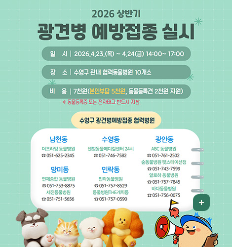 2026 상반기 광견병 예방접종 실시
일시 | 2026.4.23.(목) ~ 4.24(금) 14:00~17:00
장소 | 수영구 관내 협력동물병원 10개소
비용 | 7천원(본인부담 5천원, 동물등록견 2천원 지원)
* 동물등록증 또는 전자태그 반드시 지참

수영구 광견병예방접종 협력병원

남천동
더프라임 동물병원 
☎051-625-2345

망미동
연제종합 동물병원
☎051-753-8875
세진동물병원
☎051-751-5656

수영동
센텀동물메디컬센터 24시
☎051-746-7582

민락동
민락동물병원
☎051-757-8529
동물병원THE개치동
☎051-757-0590

광안동
ABC 동물병원
☎051-761-2502
숲동물병원 펫스테이션점
☎051-743-7599
알로하 동물병원
☎051-757-7845
바다동물병원
☎051-756-0075
더보기