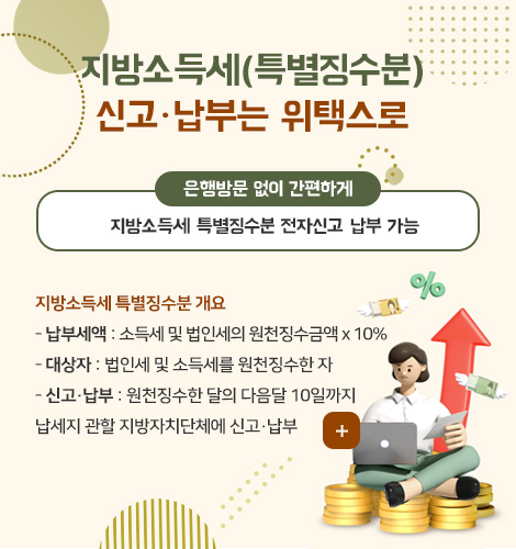 지방소득세(특별징수분)
신고·납부는 위택스로

은행방문 없이 간편하게
지방소득세 특별징수분 전자신고·납부 가능

지방소득세 특별징수분 개요
- 납부세액 : 소득세 및 법인세의 원천징수금액 x 10%
- 대상자 : 법인세 및 소득세를 원천징수한 자
- 신고·납부 : 원천징수한 달의 다음달 10일까지
납세지 관할 지방자치단체에 신고·납부

더보기+
