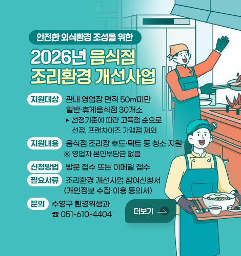 안전한 외식환경 조성을 위한
2026년 음식점 조리환경 개선사업
지원대상 : 관내 영업장 면적 50㎡미만 일반·휴게음식점 30개소
▶ 선정기준에 따라 고득점 순으로 선정, 프랜차이즈 가맹점 제외
지원내용 : 음식점 조리장 후드·덕트 등 청소 지원
※ 영업자 본인부담금 없음
신청방법 : 방문 접수 또는 이메일 접수
필요서류 : 조리환경 개선사업 참여신청서(개인정보 수집·이용 동의서)
문의 : 수영구 환경위생과 ☎ 051-610-4404
더보기