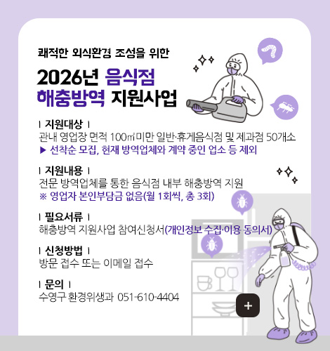 쾌적한 외식환경 조성을 위한

2026년 음식점
해충방역 지원사업

|  지원대상  | 
관내 영업장 면적 100㎡미만 일반·휴게음식점 및 제과점 50개소
▶ 선착순 모집, 현재 방역업체와 계약 중인 업소 등 제외

|  지원내용  | 
전문 방역업체를 통한 음식점 내부 해충방역 지원
※ 영업자 본인부담금 없음(월 1회씩, 총 3회)

|  필요서류  | 
해충방역 지원사업 참여신청서(개인정보 수집·이용 동의서)

|  신청방법  | 
방문 접수 또는 이메일 접수

|  문의  | 
수영구 환경위생과 ☎ 051-610-4404

더보기+
