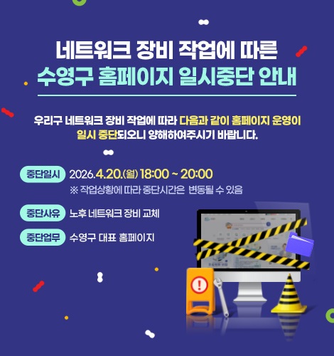 네트워크 장비 작업에 따른
수영구 홈페이지 일시중단 안내

우리구 네트워크 장비 작업에 따라 다음과 같이 홈페이지 운영이
일시 중단되오니 양해하여주시기 바랍니다.

중단일시
2026.4.20.(월) 18:00 ~ 20:00 
※ 작업상황에 따라 중단시간은  변동될 수 있음

중단사유
노후 네트워크 장비 교체

중단업무
수영구 대표 홈페이지