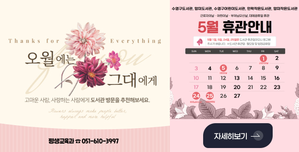 오월에는 그대에게

고마운 사람, 사랑하는 사람에게 도서관 방문을 추천해보세요.

평생교육과 051-610-3997

수영구도서관, 망미도서관, 수영구어린이도서관, 민락도서관, 망미작은도서관

근로자의날 · 어린이날 · 부처님오신날, 대체공휴일 휴관

5월 휴관안내

5월 1일, 5일, 24일, 25일은 도서관 휴관일이오니 참고해주시기 바랍니다.
※도서관 휴관일 : 월요일 및 법정공휴일

SUN
3일, 10일, 17일, 24일(부처님오신날)

MON
4일, 11일, 18일, 25일(대체공휴일)

TUE
5일(어린이날), 12일, 19일, 26일

WED
6일, 13일, 20일, 27일

THE
7일, 14일, 21일

FRI
1일(근로자의 날), 8일, 15일, 22일

SAT
2일, 9일, 16일, 23일

자세히보기 >