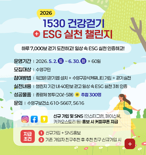 2026
1530 건강걷기
+ ESG 실천 챌린지

하루 7,000보 걷기 도전하고! 일상 속 ESG 실천 인증하고! 

운영기간 | 2026. 5. 2. 토  ~ 6. 30. 화 » 60일
모집대상 | 수영구민 
참여방법 | 워크온(걷기앱) 설치 » 수영구공식커뮤니티 가입 » 걷기 실천
실천내용 | 챌린지 기간 내 40만보 걷고 일상 속 ESG 실천 3회 인증
성공물품 | 종량제 봉투(20ℓ-5매)  ※  추첨 300명
문의 | 수영구보건소 610-5667, 5616

신규 가입 및 SNS (인스타그램, 페이스북, 카카오스토리 등) 홍보 시 커피쿠폰 지급

지급조건
1 신규가입 + SNS홍보
2 기존 가입자 친구추천 후 추천 친구 신규가입 시

더보기+