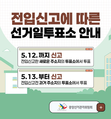 전입신고에 따른 선거일투표소 안내

5.12. 까지 신고
전입신고한 새로운 주소지의 투표소에서 투표

5.13.부터 신고
전입신고전 과거 주소지의 투표소에서 투표

중앙선거관리위원회
더보기+