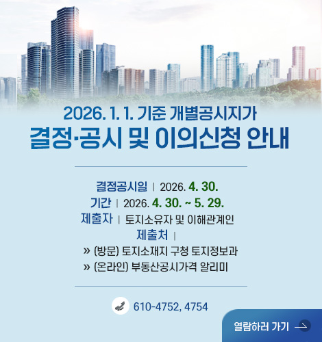 2026. 1. 1. 기준 개별공시지가
결정·공시 및 이의신청 안내

결정공시일  |  2026. 4. 30.
기간  |  2026. 4. 30. ~ 5. 29.
제출자  |  토지소유자 및 이해관계인
제출처  | 
» (방문) 토지소재지 구청 토지정보과
» (온라인) 부동산공시가격 알리미

610-4752, 4754

열람하러 가기 >