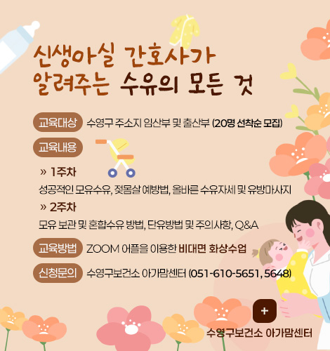 신생아실 간호사가
알려주는 수유의 모든 것

교육대상 : 수영구 주소지 임산부 및 출산부 (20명 선착순 모집)
교육내용 :
» 1주차
성공적인 모유수유, 젖몸살 예방법, 올바른 수유자세 및 유방마사지
» 2주차
모유 보관 및 혼합수유 방법, 단유방법 및 주의사항, Q&A
교육방법 : ZOOM 어플을 이용한 비대면 화상수업
신청문의 : 수영구보건소 아가맘센터 (051-610-5651, 5648)

더보기+
수영구보건소 아가맘센터