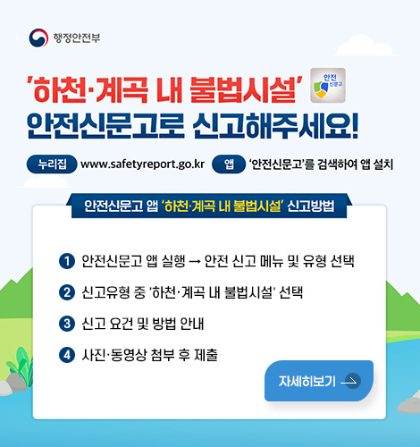 행정안전부
하천·계곡 내 불법시설 안전신문고로 신고해주세요!
누리집: www.safetyreport.go.kr 앱: 안전신문고를 검색하여 앱 설치
안전신문고 앱 하천·계곡 내 불법시설 신고방법
1. 안전신문고 앱 실행 → 안전 신고 메뉴 및 유형 선택
2. 신고유형 중 하천·계곡 내 불법시설 선택
3. 신고 요건 및 방법 안내
4. 사진·동영상 첨부 후 제출
자세히보기