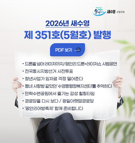 새수영 수영구보
2026년 새수영
제 351호(5월호) 발행
PDF 보기

- 드론을 넘어 레이저까지/광안리 드론×레이저쇼 시범공연
- 전국동시지방선거 사전투표
- 청년사업가 임차료 걱정 덜어준다
- 동네 사랑방 같았던 ‘수영동행정복지센터’를 추억하다
- 민락수변공원에서 즐기는 감성 힐링타임
- 경로당을 다시 보다 / 광일아랫땀경로당
- 광안리어방축제 함께 준비합니다