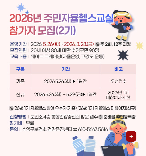 2026년 주민자율헬스교실(2기) 참가자 모집

운영기간 | 2026. 5. 26.(화) ~ 2026. 8. 28.(금)  ※ 주 2회, 12주 과정
모집인원 | 20세 이상 80세 미만 수영구민 90명
교육내용 | 웨이트 트레이닝(자율운영, 고강도 운동)

구분, 기간, 비고
(구분)기존, (기간)2026. 5. 26.(화) ▷ 1일간, (비고)우선 접수
(구분)신규, (기간)2026.5.26.(화)  ~ 5.29.(금)▶ 1일간, (비고)2026년 1기 미참여자에 한

 ※ ‘26년 1기 자율헬스 참여 우수자(기존), ‘26년 1기 자율헬스 미참여자(신규)

신청방법 | 보건소 4층 통합건강증진실 방문 접수 ※ 준비물 주민등록증
참가비 | 무료
문의 | 수영구보건소 건강증진센터 ☎ 610-5667, 5616

더보기+