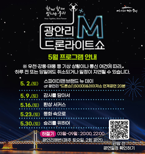함께 할때 빛나는 우리
광안리M드론라이트쇼 5월 프로그램 안내

※ 우천·강풍·태풍 등 기상 상황이나 통신 여건에 따라, 하루 전
또는 당일에도 취소되거나 일정이 지연될 수 있습니다.

5. 2.(토) 스파이더맨:브랜드 뉴 데이 at광안리 *드론쇼(1,500대)&레이저쇼 연계공연 20분
5. 9.(토) 감사를 담아서
5. 16.(토) 환상 서커스
5. 23.(토) 동화 속으로
5. 30.(토) 승리를 위하여

하절기 03월~09월 : 20:00, 22:00
광안리해변(매주 토요일, 2회 공연)

QR코드링크(https://www.gwangallimdrone.co.kr/)
관람 전 공연일정 확인하기
