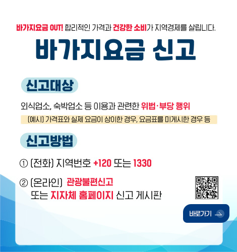 바가지요금 OUT! 합리적인 가격과 건강한 소비가 지역경제를 살립니다.

바가지요금 신고

신고대상
외식업소, 숙박업소 등 이용과 관련한 위법·부당 행위
(예시) 가격표와 실제 요금이 상이한 경우, 요금표를 미게시한 경우 등

신고방법
1 (전화) 지역번호 +120 또는 1330
2 (온라인) 관광불편신고 또는 지자체 홈페이지 신고 게시판

QR코드링크(https://m.site.naver.com/1SS23)
바로가기 >