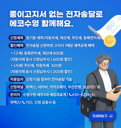 종이고지서 없는 전자송달로
에코수영 함께해요.

신청세목
정기분 세목(자동차세, 재산세, 주민세, 등록면허세)

할인혜택
전자송달 신청하면 고지서 1매당 세액공제 혜택
▸[구세] 등록면허세, 재산세 800원
(자동이체 동시 신청납부시 1,600원 할인)
▸[시세] 주민세, 자동차세   500원
(자동이체 동시 신청납부시 1,000원 할인)

적용일자
신청 다음 달부터 전자송달 가능 

신청채널
위택스, 네이버, 카카오페이, 부산은행, 삼성카드 등  

문의처
수영구청 세무2과 세입과표계 (☎610-4231~5), 위택스(☎110), 신청 금융사 등

자세히보기 >