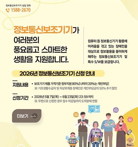 정보통신보조기기 상담 전화 1588-2670
정보통신보조기기가 여러분의 풍요롭고 스마트한 생활을 지원합니다
컴퓨터 등 정보통신기기 활용에 어려움을 겪고 있는 장애인을 대상으로 정보활용을 용이하게 해주는 정보통신보조기기 및 특수 S/W를 보급합니다.

2026년 정보통신보조기기 신청 안내
지원내용
보조기기 제품 가격기준 정부지원 80%(나머지 20%는 개인부담)
*기초생활수급자 및 차상위계층 장애인은 개인부담금의 50% 추가 할인
신청기간
2026년 5월 7일(목)~ 6월 23일(화) 23:59 까지
* 우편으로 신청한 경우 접수 마감일까지 도착분에 한함
더보기
