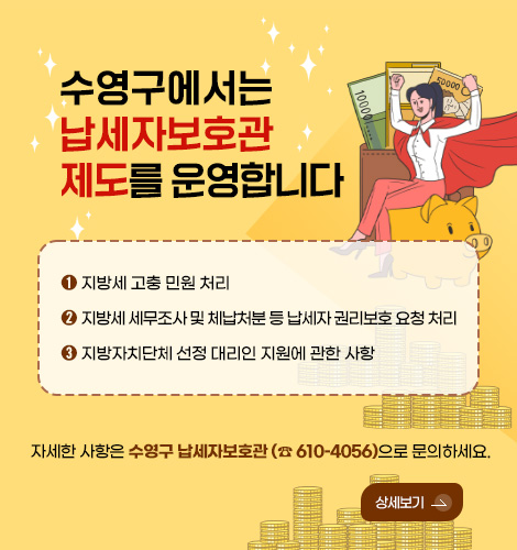 수영구에서는 납세자보호관 제도를 운영합니다

➊ 지방세 고충 민원 처리
➋ 지방세 세무조사 및 체납처분 등 납세자 권리보호 요청 처리
➌ 지방자치단체 선정 대리인 지원에 관한 사항

자세한 사항은 수영구 납세자보호관 (☎ 610–4056)으로 문의하세요.

상세보기 >