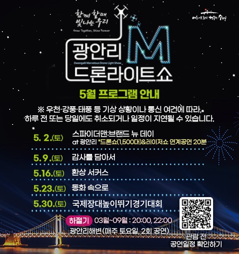 함께 할때 빛나는 우리
광안리M드론라이트쇼 5월 프로그램 안내

※ 우천·강풍·태풍 등 기상 상황이나 통신 여건에 따라, 하루 전
또는 당일에도 취소되거나 일정이 지연될 수 있습니다.

5. 2.(토) 스파이더맨:브랜드 뉴 데이 at광안리 *드론쇼(1,500대)&레이저쇼 연계공연 20분
5. 9.(토) 감사를 담아서
5. 16.(토) 환상 서커스
5. 23.(토) 동화 속으로
5. 30.(토) 국제장대높이뛰기경기대회

하절기 03월~09월 : 20:00, 22:00
광안리해변(매주 토요일, 2회 공연)

QR코드링크(https://www.gwangallimdrone.co.kr/)
관람 전 공연일정 확인하기