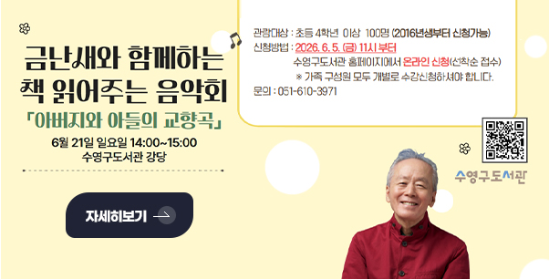 금난새와 함께하는 책 읽어주는 음악회
「아버지와 아들의 교향곡」
6월 21일 일요일 14:00 ~ 15:00
수영구도서관 강당

자세히보기 >

관람대상 : 초등 4학년 이상 100명 (2016년생부터 신청가능)

신청방법 : 2026.6.5.(금) 11시 부터

수영구도서관 홈페이지에서 온라인 신청(선착순 접수)

QR코드링크(http://m.site.naver.com/19Pyc)
수영구도서관
※가족 구성원 모두 개별로 수강신청하셔야 합니다.
문의 : 051-610-3971