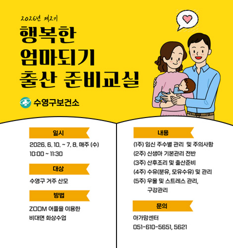 2026년 제2기 행복한 엄마되기 출산 준비교실
수영구보건소
일시 2026.6.10. ~ 7.8. 매주 (수) 10:00 ~ 11:30
대상 수영구 거주 산모
방법 ZOOM 어플을 이용한 비대면 화상수업
내용
(1주) 임신 주수별 관리 및 주의사항
(2주) 신생아 기본관리 전반
(3주) 산후조리 및 출산준비
(4주) 수유(분유, 모유수유) 및 관리
(5주) 우울 및 스트레스 관리, 구강관리
문의 아가맘센터 051-610-5651, 5621