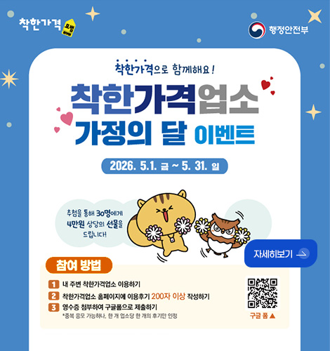 착한가격, 행정안전부
착한가격으로 함께해요!
착한가격업소
가정의 달 이벤트
2026.5.1. 금 ~ 5.31. 일
추첨을 통해 30명에게 4만원 상당의 선물을 드립니다!
자세히보기 >
참여방법
1 내 주변 착한가격업소 이용하기
2 착한가격업소 홈페이지에 이용후기 200자 이상 작성하기
3 영수증 첨부하여 구글폼으로 제출하기
* 중복 응모 가능하나, 한 개 업소당 한 개의 후기만 인정
QR코드링크(https://m.site.naver.com/26Grk)
구글폼▲