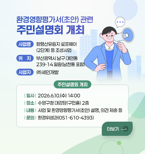 환경영향평가서(초안) 관련 주민설명회 개최

사업명 : 황령산유원지 로프웨이(2단계) 등 조성사업
위치 : 부산광역시 남구 대연동 239-14 일원(남천동 포함)
사업자 : ㈜세인개발
주민설명회 개최
- 일시 : 2026.6.10.(수) 14:00
- 장소 : 수영구청 대강당(구민홀) 2층
- 내용 : 사업 및 환경영향평가서(초안) 설명, 의견 제출 등
- 문의 : 환경위생과(051-610-4393)
더보기
