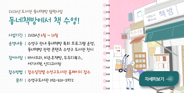 2026년 도서관 동네책방 협력사업

동네책방에서 책수영!

사업기간 | 2026년 6월 ~ 10월

운영내용 | 수영구 관내 동네책방 특화 프로그램 운영, 동네책방 관련 콘텐츠 수영구 도서관 전시

참여서점 | 바사크라, 비온후책방, 두두디북스, 여기서책, 인디고서원

접수방법 | 접수일정별 수영구도서관 홈페이지 접수

문의 | 수영구도서관 051-610-3972

자세히보기 >