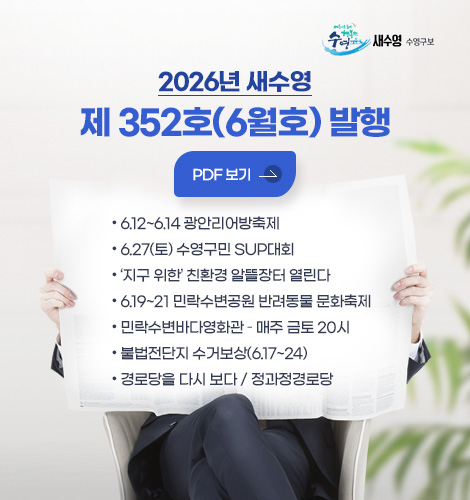 새수영 수영구보
2026년 새수영
제 352호(6월호) 발행
PDF 보기
- 6.12~6.14 광안리어방축제
- 6.27(토) 수영구민 SUP대회
- 지구 위한 친환경 알뜰장터 열린다
- 6.19~21 민락수변공원 반려동물 문화축제
- 민락수변바다영화관 – 매주 금토 20시
- 불법전단지 수거보상(6.17~24)
- 경로당을 다시 보다 / 정과정경로당