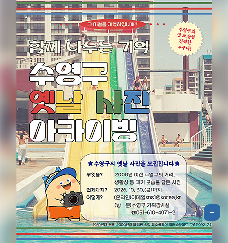 그 시절을 기억하십니까?

함께 나누는 기억
수영구 옛날 사진 아카이빙
수영구의 옛 모습을 간직한 누구나!

★수영구의 옛날 사진을 모집합니다★
무엇을? 2000년 이전 수영구의 거리, 생활상 등 과거 모습을 담은 사진
언제까지? 2026. 10. 30.(금)까지
어떻게?
(온라인)이메일sns1@korea.kr
(방문)수영구 기획감사실 ☎051-610-4071~2
1980년대 등록, 2000년대 폐업한 삼익 유수풀장의 워터슬라이드 모습(1992. 7.)
더보기